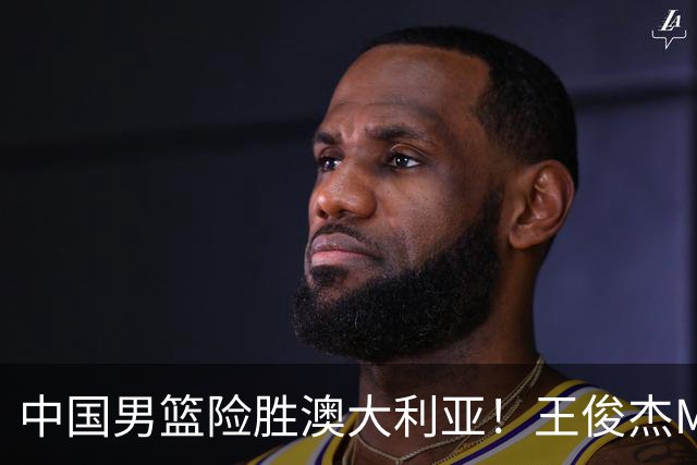 中国男篮险胜澳大利亚！王俊杰MVP，崔永熙证明自己，防守尖兵备受质疑，或被DNP！